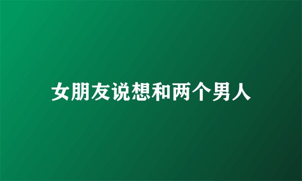 女朋友说想和两个男人
