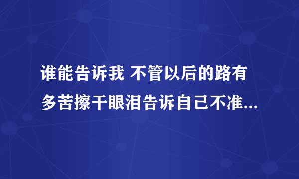 谁能告诉我 不管以后的路有多苦擦干眼泪告诉自己不准哭 这首歌叫什么啊？
