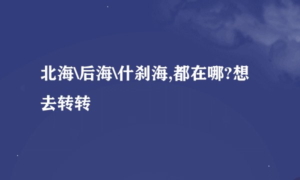 北海\后海\什刹海,都在哪?想去转转
