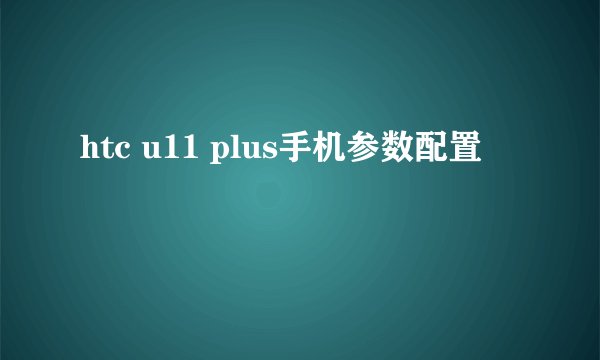htc u11 plus手机参数配置