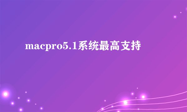 macpro5.1系统最高支持