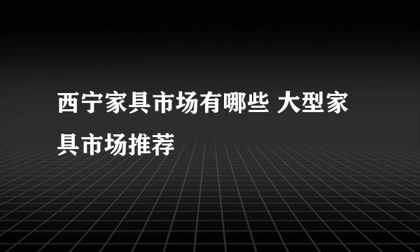 西宁家具市场有哪些 大型家具市场推荐
