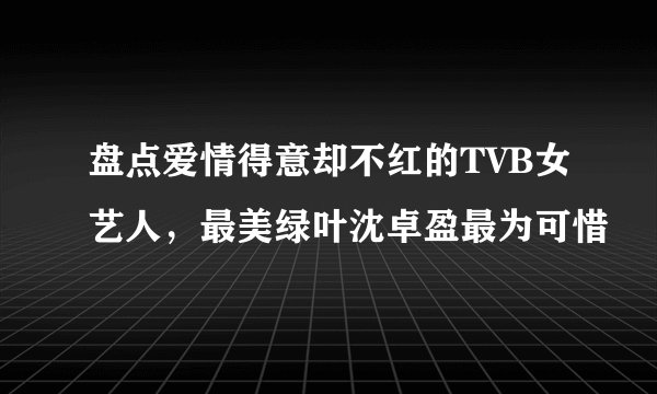 盘点爱情得意却不红的TVB女艺人，最美绿叶沈卓盈最为可惜
