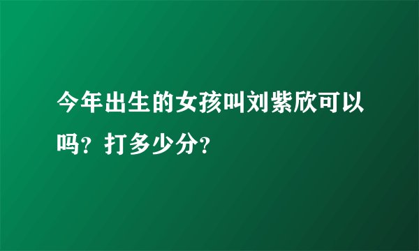今年出生的女孩叫刘紫欣可以吗？打多少分？