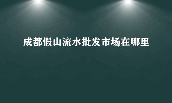 成都假山流水批发市场在哪里