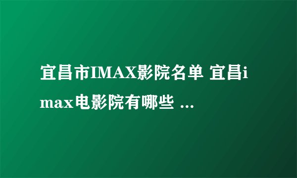 宜昌市IMAX影院名单 宜昌imax电影院有哪些 宜昌imax影院有哪几家