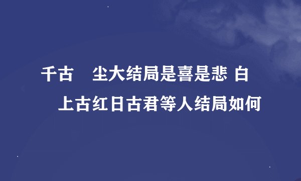 千古玦尘大结局是喜是悲 白玦上古红日古君等人结局如何