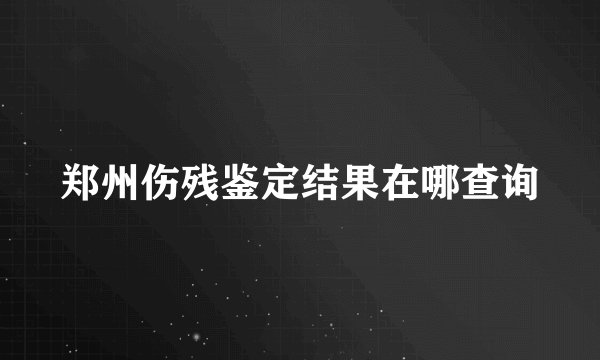 郑州伤残鉴定结果在哪查询