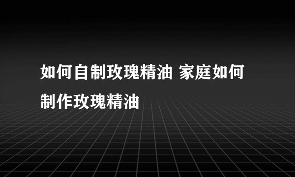 如何自制玫瑰精油 家庭如何制作玫瑰精油
