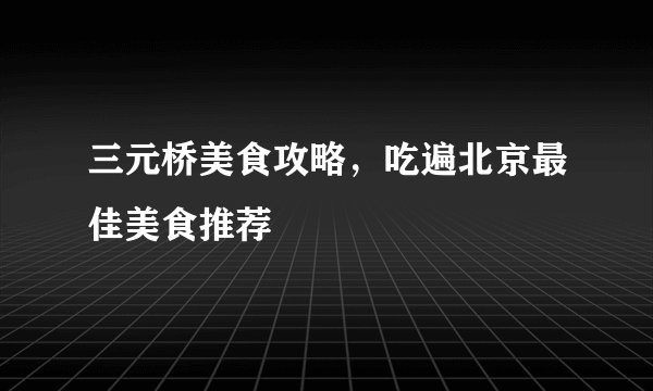 三元桥美食攻略，吃遍北京最佳美食推荐