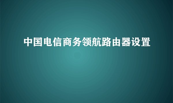 中国电信商务领航路由器设置