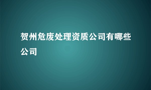 贺州危废处理资质公司有哪些公司