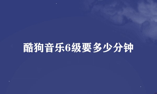 酷狗音乐6级要多少分钟