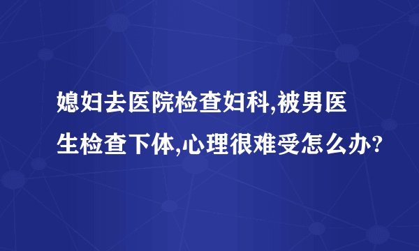 媳妇去医院检查妇科,被男医生检查下体,心理很难受怎么办?