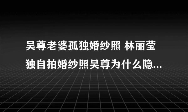 吴尊老婆孤独婚纱照 林丽莹独自拍婚纱照吴尊为什么隐婚原因曝光
