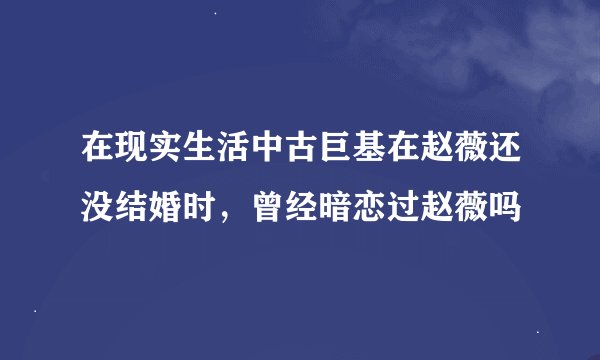 在现实生活中古巨基在赵薇还没结婚时，曾经暗恋过赵薇吗