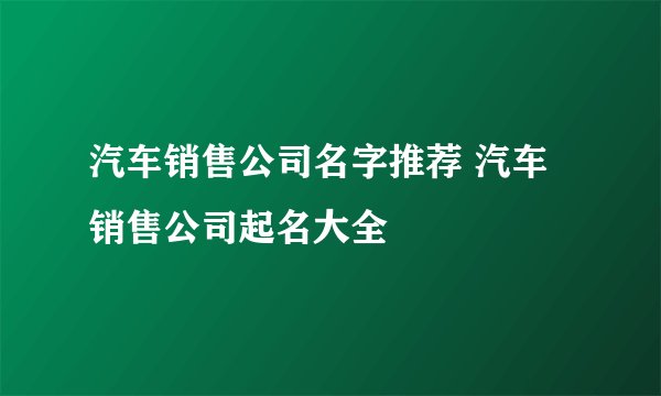 汽车销售公司名字推荐 汽车销售公司起名大全