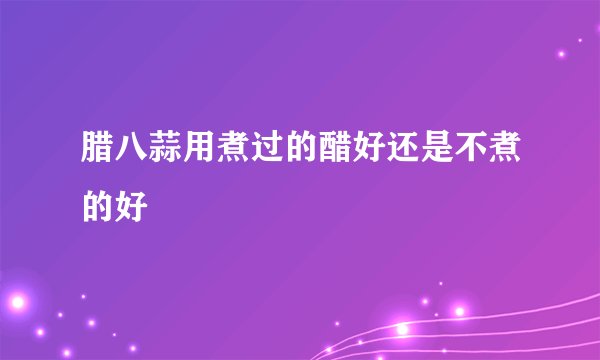腊八蒜用煮过的醋好还是不煮的好