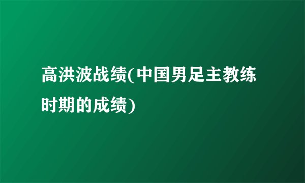 高洪波战绩(中国男足主教练时期的成绩)