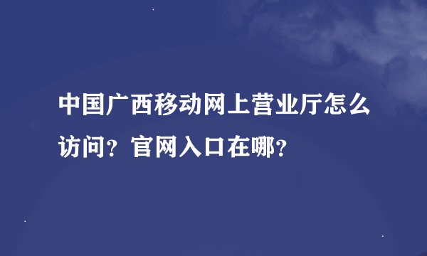 中国广西移动网上营业厅怎么访问？官网入口在哪？