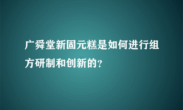 广舜堂新固元糕是如何进行组方研制和创新的？