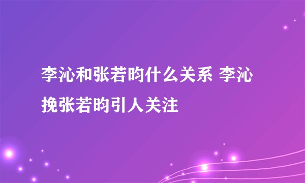 李沁和张若昀什么关系 李沁挽张若昀引人关注