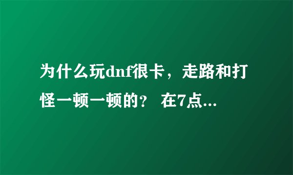 为什么玩dnf很卡，走路和打怪一顿一顿的？ 在7点的时候不会，很流畅，可7点半再登就会了？？？