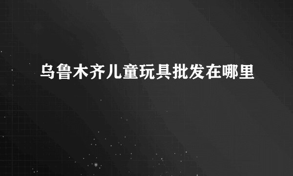 乌鲁木齐儿童玩具批发在哪里