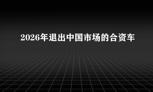 2026年退出中国市场的合资车