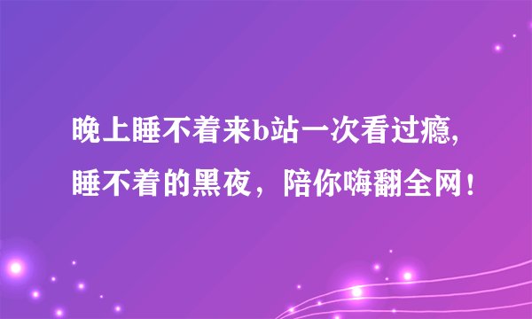 晚上睡不着来b站一次看过瘾,睡不着的黑夜，陪你嗨翻全网！