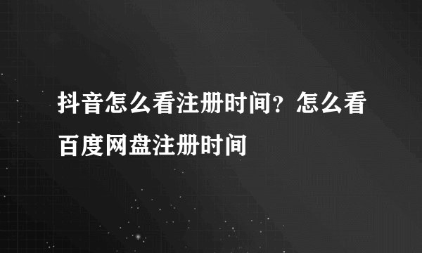 抖音怎么看注册时间？怎么看百度网盘注册时间