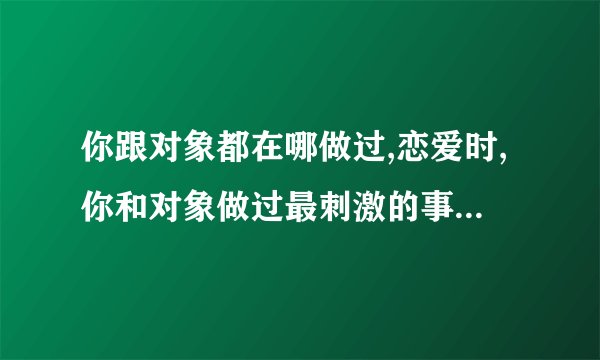 你跟对象都在哪做过,恋爱时,你和对象做过最刺激的事是什么?_百度...