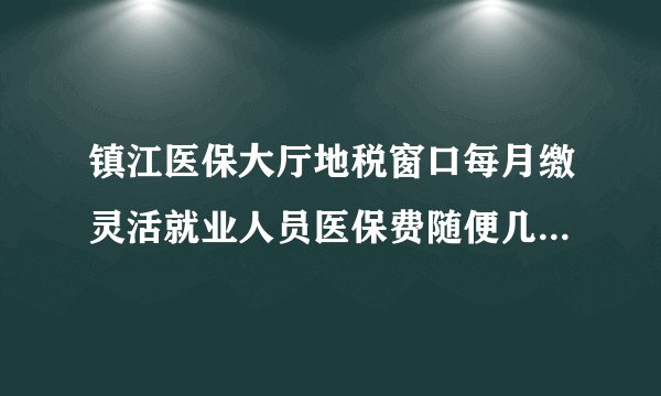 镇江医保大厅地税窗口每月缴灵活就业人员医保费随便几号都可以吗?pu=cuid@_8h
