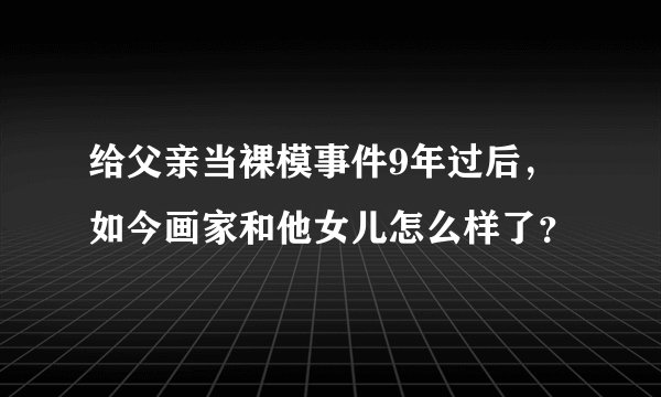 给父亲当裸模事件9年过后,如今画家和他女儿怎么样了?