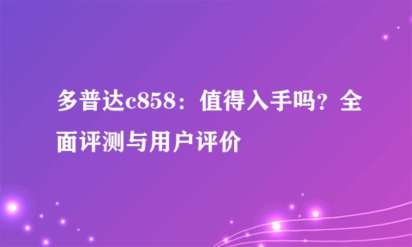 多普达c858:值得入手吗?全面评测与用户评价