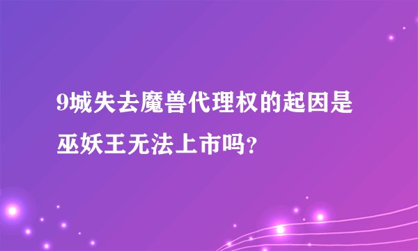 9城失去魔兽代理权的起因是巫妖王无法上市吗？