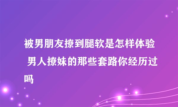 被男朋友撩到腿软是怎样体验 男人撩妹的那些套路你经历过吗