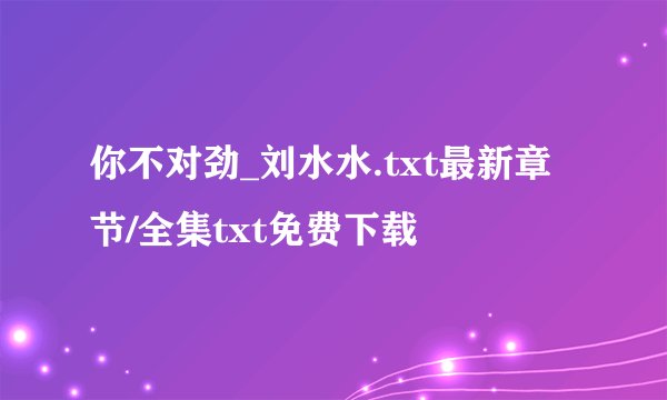 你不对劲_刘水水.txt最新章节/全集txt免费下载