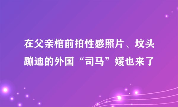 在父亲棺前拍性感照片、坟头蹦迪的外国“司马”媛也来了