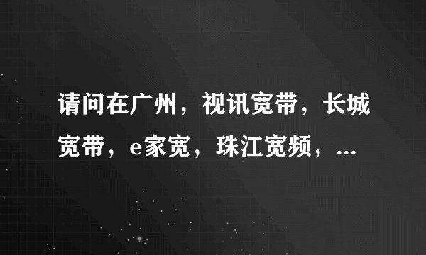 请问在广州，视讯宽带，长城宽带，e家宽，珠江宽频，我装哪个比较好？