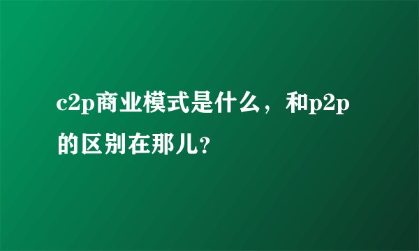 c2p商业模式是什么,和p2p的区别在那儿?