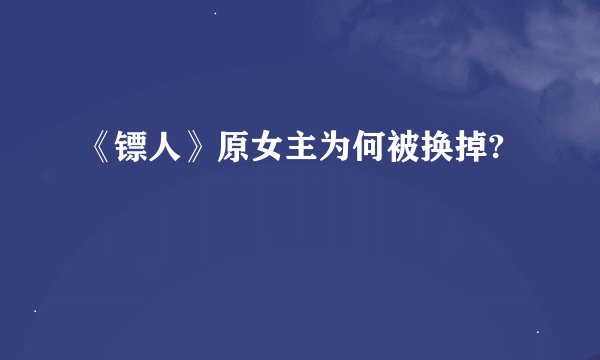 《镖人》原女主为何被换掉?