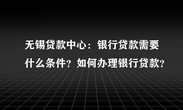 无锡贷款中心：银行贷款需要什么条件？如何办理银行贷款？
