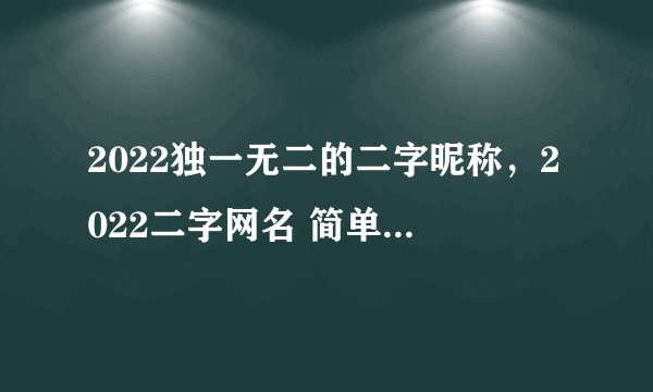 2022独一无二的二字昵称，2022二字网名 简单干净_好听的二字网名2个字昵称大全