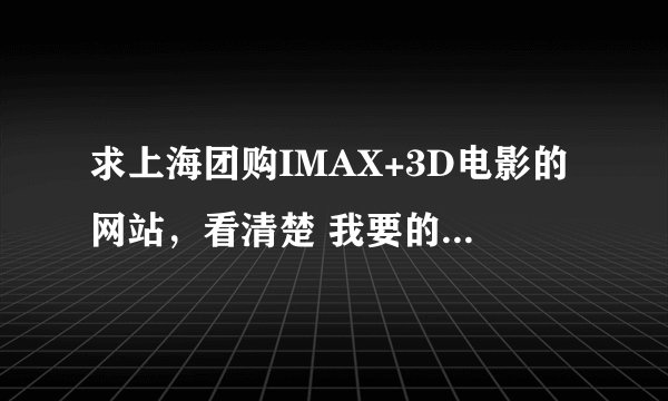 求上海团购IMAX+3D电影的网站，看清楚 我要的是IMAX+3D，不要随便找些电影票团购的 。。。谢谢