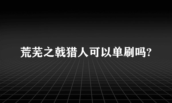 荒芜之戟猎人可以单刷吗?