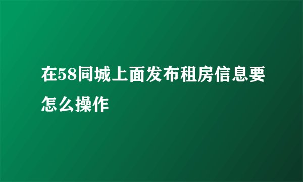在58同城上面发布租房信息要怎么操作