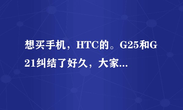 想买手机，HTC的。G25和G21纠结了好久，大家给给意见吧。另外还有什么好的HTC机子介绍？