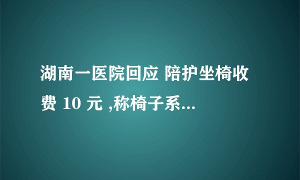 湖南一医院回应 陪护坐椅收费 10 元 ,称椅子系智能陪护