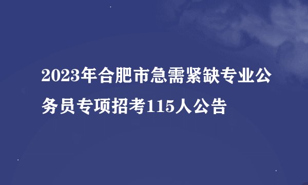 2023年合肥市急需紧缺专业公务员专项招考115人公告